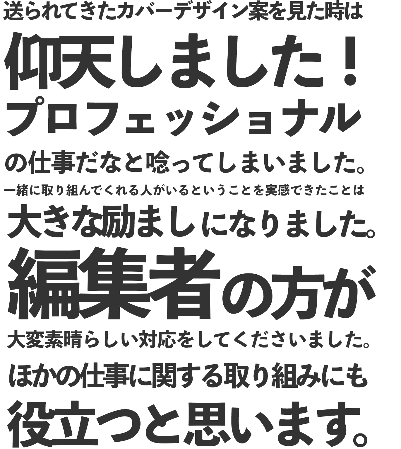 送られてきたカバーデザイン案を見た時は仰天しました！プロフェッショナルの仕事だなと唸ってしまいました。一緒に取り組んでくれる人がいるということを実感できたことは大きな励ましになりました。編集者の方が大変素晴らしい対応をしてくださいました。ほかの仕事に関する取り組みにも役立つと思います。